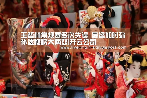 王哲林常规赛多次失误 最终加时弥补遗憾砍大两双|开云公司(图2) 开云体育